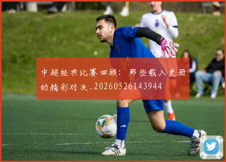 中超经典比赛回顾：那些载入史册的精彩对决_20260526143944