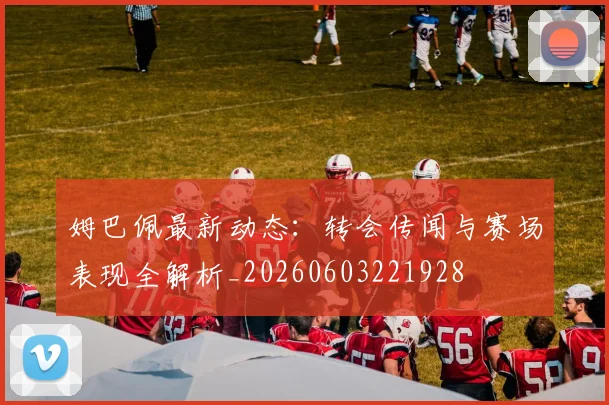 姆巴佩最新动态:转会传闻与赛场表现全解析_20260603221928