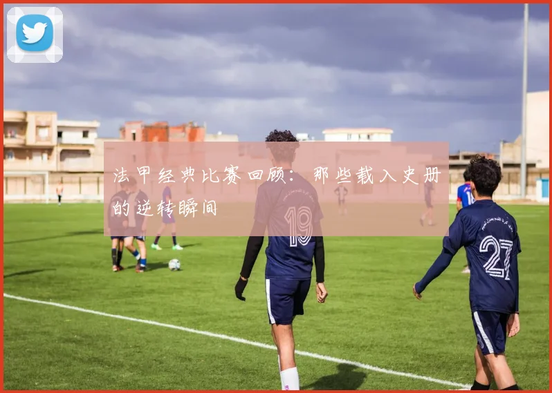 法甲经典比赛回顾:那些载入史册的逆转瞬间