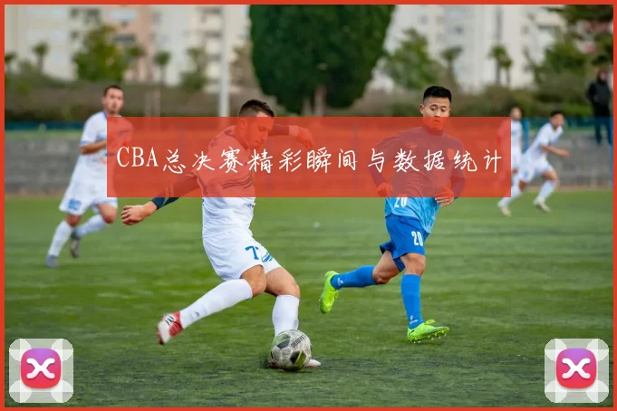 CBA总决赛精彩瞬间与数据统计