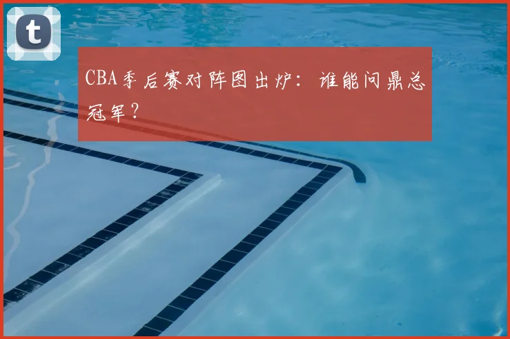 CBA季后赛对阵图出炉：谁能问鼎总冠军？