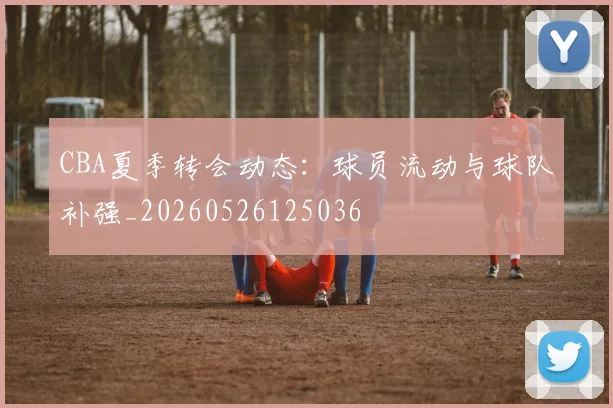 CBA夏季转会动态:球员流动与球队补强_20260526125036