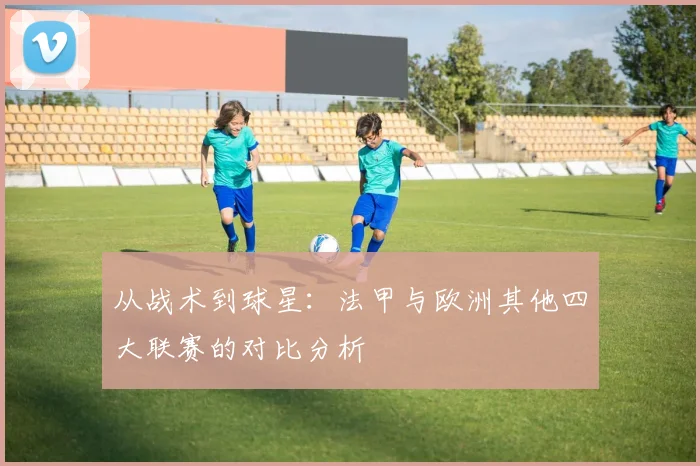 从战术到球星:法甲与欧洲其他四大联赛的对比分析