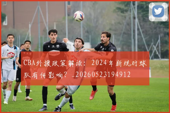 CBA外援政策解读:2024年新规对球队有何影响?_20260523194912