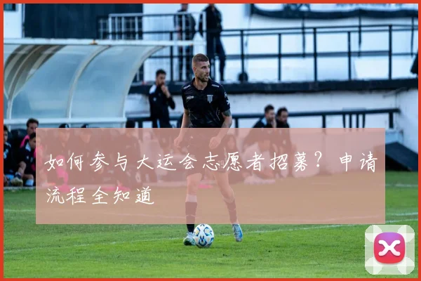 如何参与大运会志愿者招募?申请流程全知道