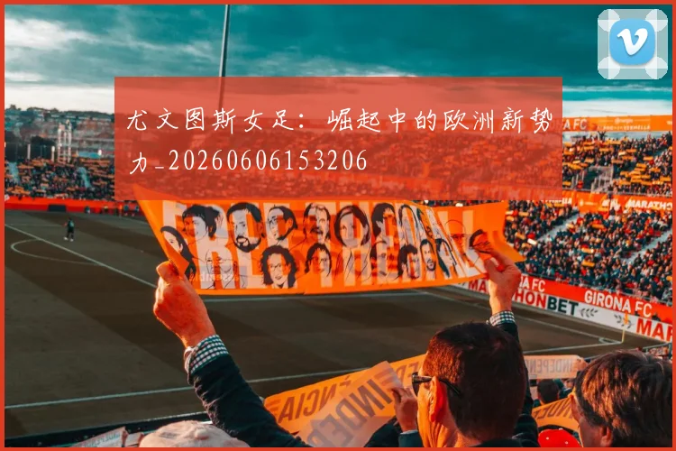尤文图斯女足:崛起中的欧洲新势力_20260606153206