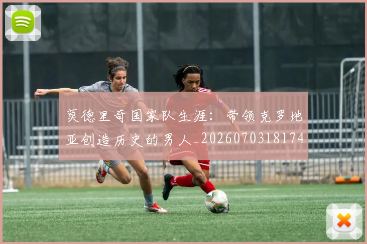 莫德里奇国家队生涯:带领克罗地亚创造历史的男人_20260703181746